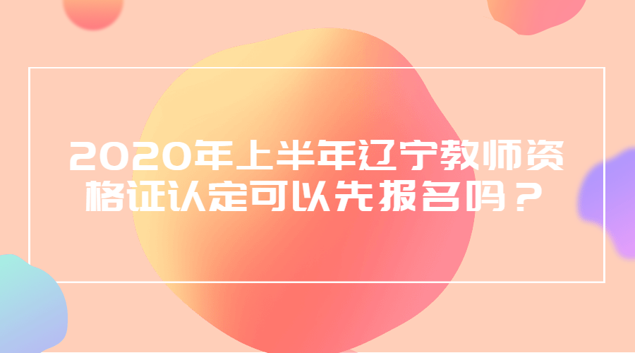 2020年上半年辽宁教师资格证认定可以先报名吗？